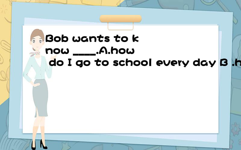 Bob wants to know ____.A.how do I go to school every day B .how long I go to school every dayC.how I go to school every day