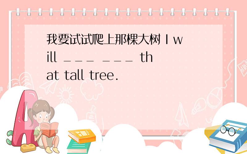 我要试试爬上那棵大树 I will ___ ___ that tall tree.