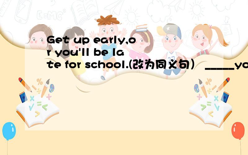 Get up early,or you'll be late for school.(改为同义句） _____you______ get up early,you'll be late