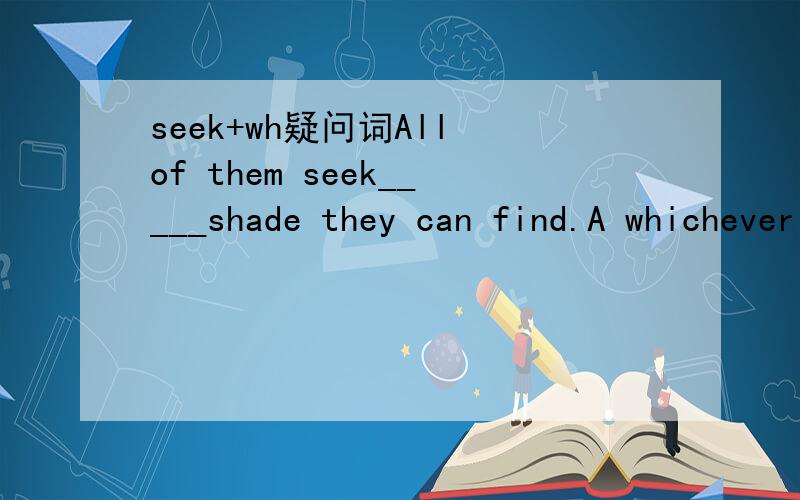 seek+wh疑问词All of them seek_____shade they can find.A whichever B wherever C whatever D whenever应该没有什么固定搭配在里面吧?.....我原来以为是wherever呢，不理解......