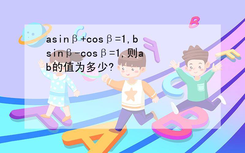 asinβ+cosβ=1,bsinβ-cosβ=1,则ab的值为多少?