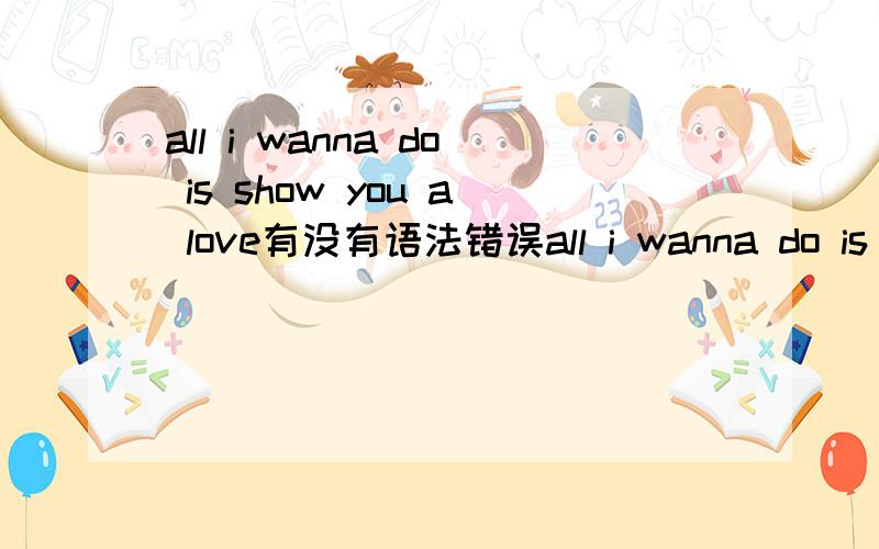 all i wanna do is show you a love有没有语法错误all i wanna do is show you a loveall i wanna do 是主语后面是 is show you怎么可能是is show you is要加 doing的有一首歌sarah connor的one and oneis two原歌词就是 is show you到