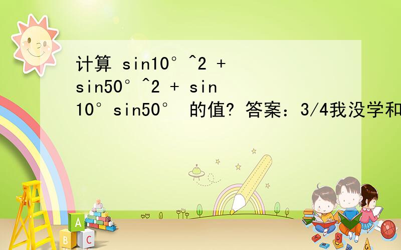 计算 sin10°^2 + sin50°^2 + sin10°sin50° 的值? 答案：3/4我没学和积化差 ，，请用别的方法！
