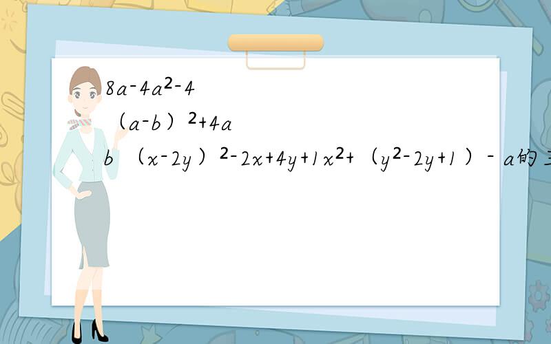 8a-4a²-4 （a-b）²+4ab （x-2y）²-2x+4y+1x²+（y²-2y+1）- a的三次方+a²b - 四分之一ab²