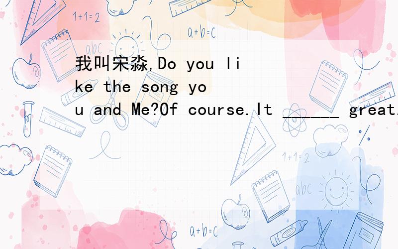 我叫宋淼,Do you like the song you and Me?Of course.It ______ great.（填空题）.练习书上的题目.有这样几个词填入上面的横线上：suonds；looks；smells。