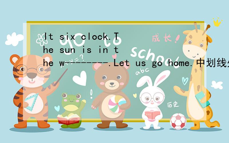 It six clock.The sun is in the w--------.Let us go home.中划线处填什么?