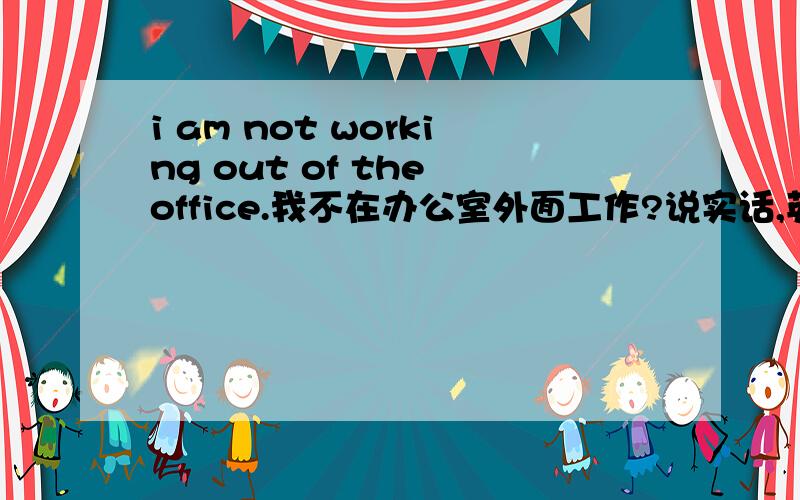 i am not working out of the office.我不在办公室外面工作?说实话,英语的词组真是drive me crazy!