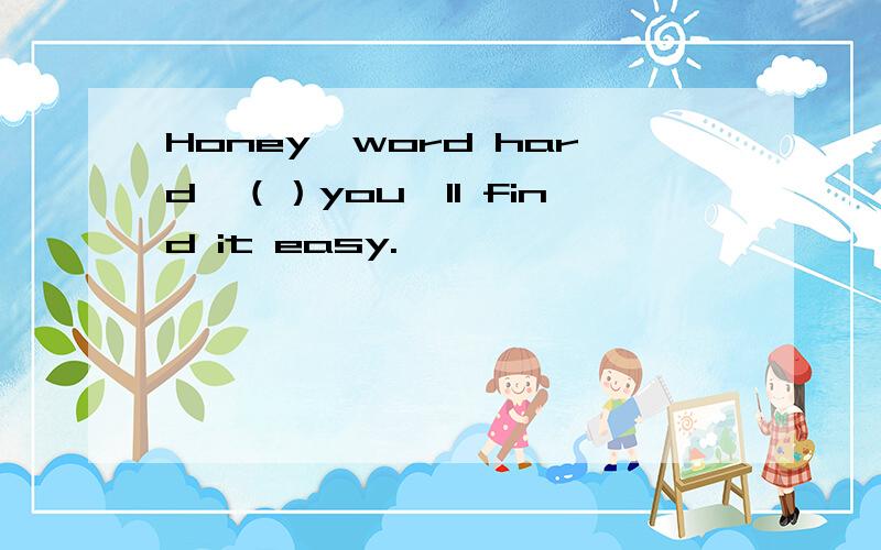 Honey,word hard,（）you'll find it easy.
