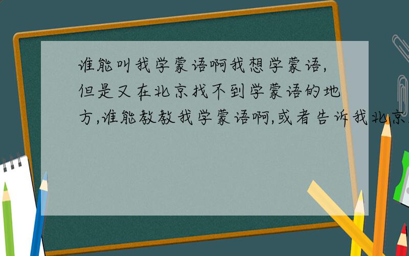 谁能叫我学蒙语啊我想学蒙语,但是又在北京找不到学蒙语的地方,谁能教教我学蒙语啊,或者告诉我北京雅宝路哪有学蒙语的地方