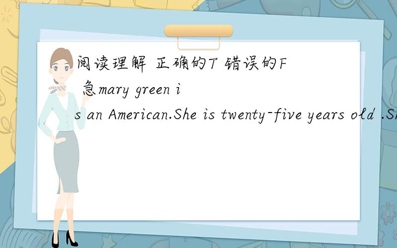 阅读理解 正确的T 错误的F 急mary green is an American.She is twenty-five years old .She is now in China .She teacherEnglish in a middle school.There are forty -three students in her class .She likes her students much and her students like h