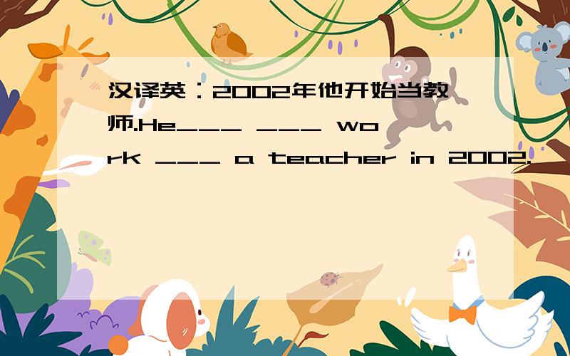汉译英：2002年他开始当教师.He___ ___ work ___ a teacher in 2002.