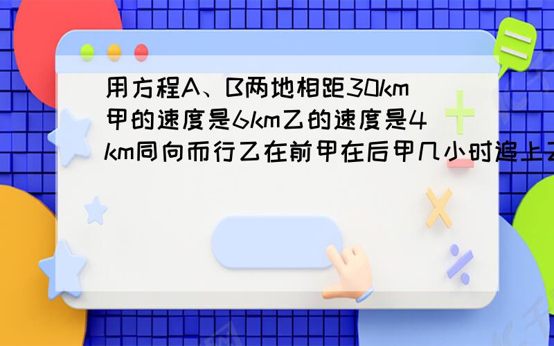 用方程A、B两地相距30km甲的速度是6km乙的速度是4km同向而行乙在前甲在后甲几小时追上乙