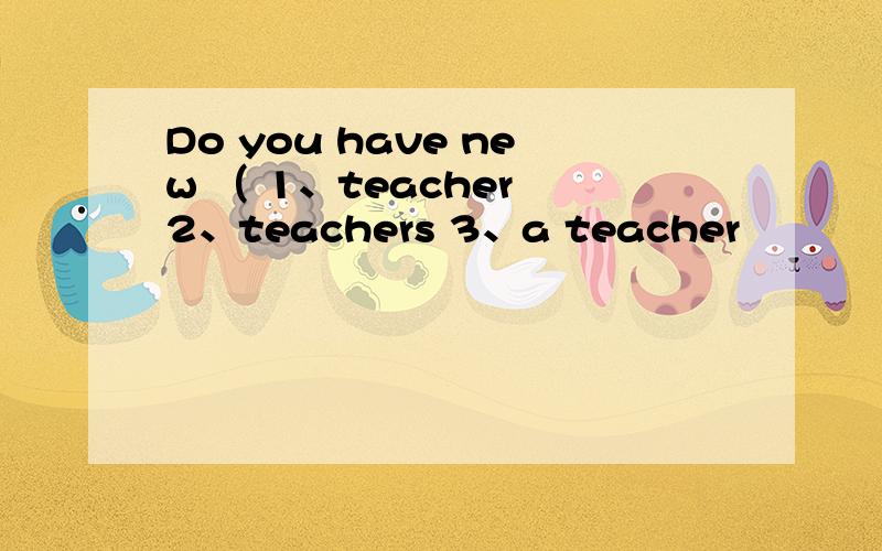 Do you have new （ 1、teacher 2、teachers 3、a teacher