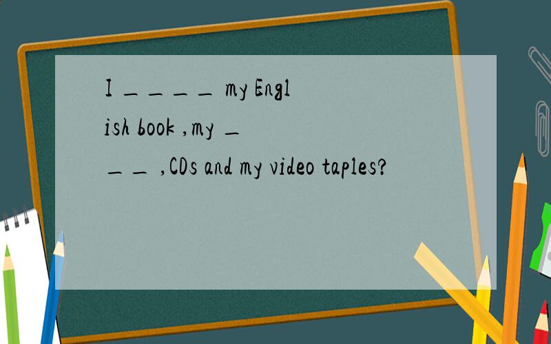 I ____ my English book ,my ___ ,CDs and my video taples?