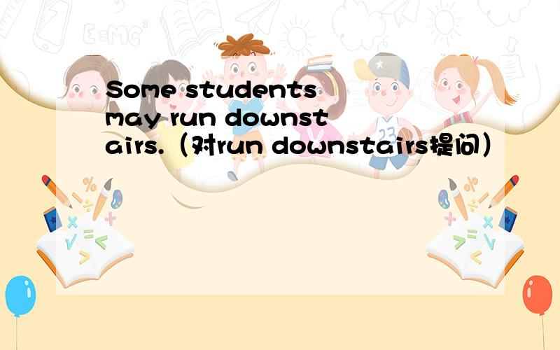 Some students may run downstairs.（对run downstairs提问）