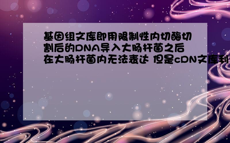 基因组文库即用限制性内切酶切割后的DNA导入大肠杆菌之后在大肠杆菌内无法表达 但是cDN文库利用大肠杆菌的得到有活性的蛋白质 为什么