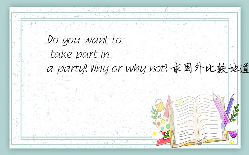 Do you want to take part in a party?Why or why not?求国外比较地道的回答.如果可以5～6条答案最好有加分.麻烦大家了谢谢主要是why or why not?主要是why or why not?主要是why or why not?主要是why or why not?主要是
