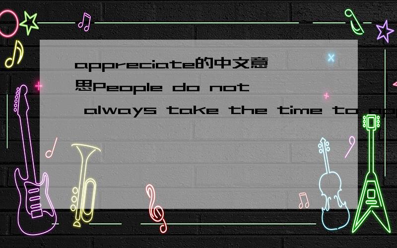 appreciate的中文意思People do not always take the time to appreciate the things arond them.appreciate在这个句子中是什么意思