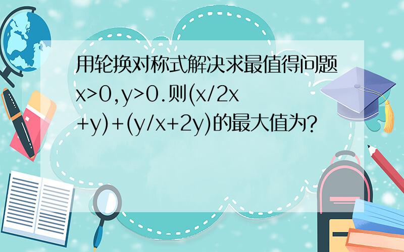 用轮换对称式解决求最值得问题x>0,y>0.则(x/2x+y)+(y/x+2y)的最大值为?