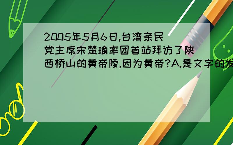 2005年5月6日,台湾亲民党主席宋楚瑜率团首站拜访了陕西桥山的黄帝陵,因为黄帝?A.是文字的发明者 B.曾经打败了炎帝C.制造出了指南车 D.是中华民族的人文始祖