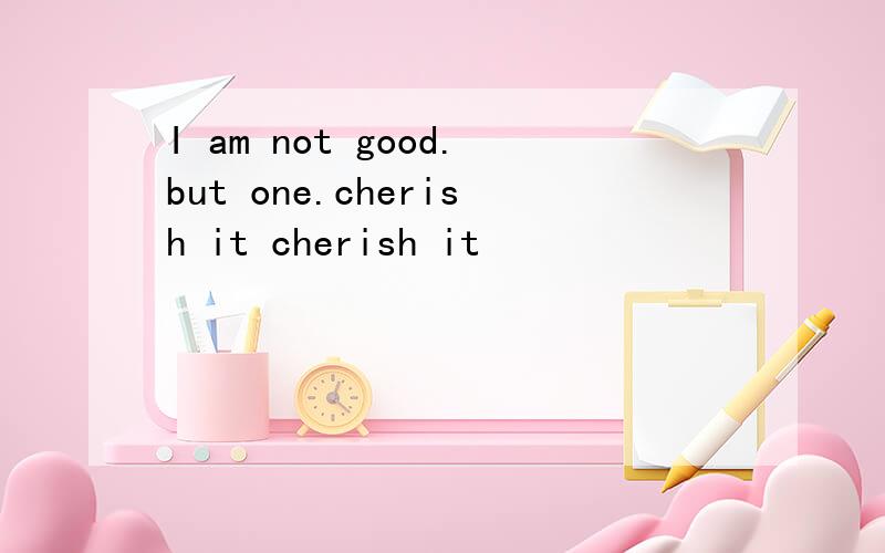 I am not good.but one.cherish it cherish it