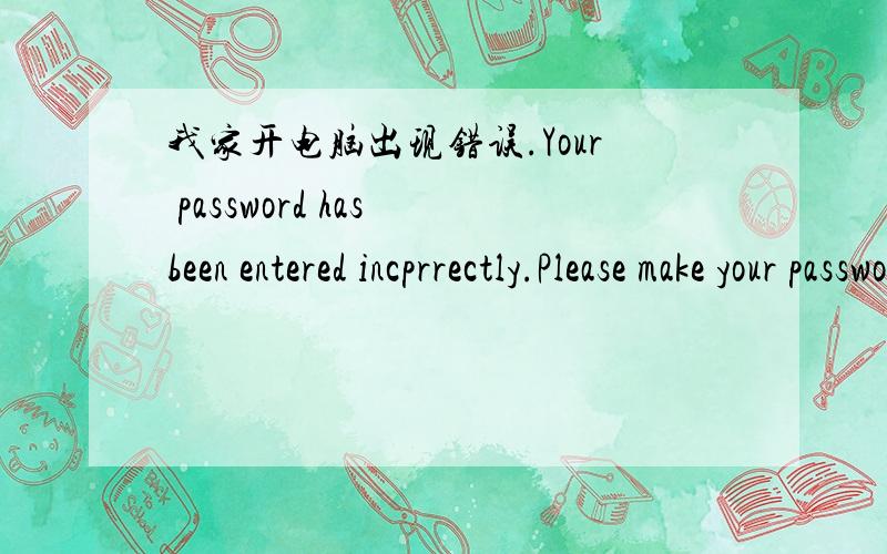 我家开电脑出现错误.Your password has been entered incprrectly.Please make your password is correct,Caps Lock is off and Num Lock is on.怎样解决..麻烦