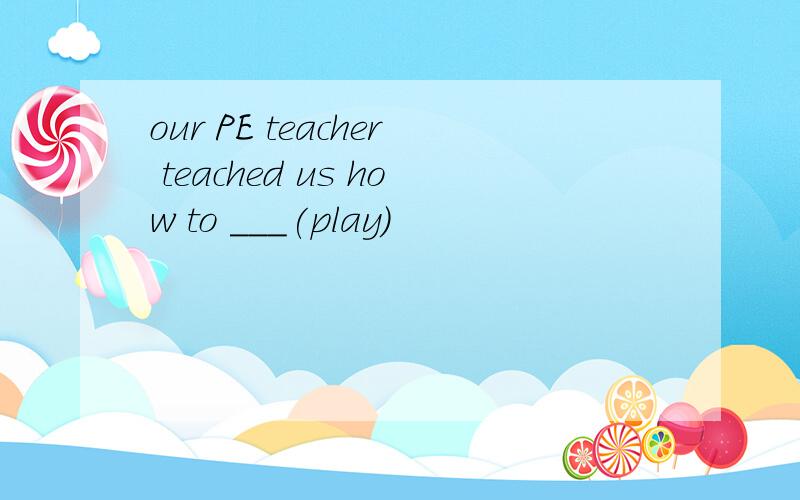 our PE teacher teached us how to ___(play)