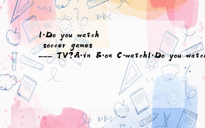 1.Do you watch soccer games ___ TV?A.in B.on C.watch1.Do you watch soccer games ___ TV?A.in B.on C.watch D.at2.My bother ___ a tennis racket.A.have B.don't have C.doesn't have D.doesn't has3.____ they ____ a volleyball?A.Do,has B.Does,have C.Do,have