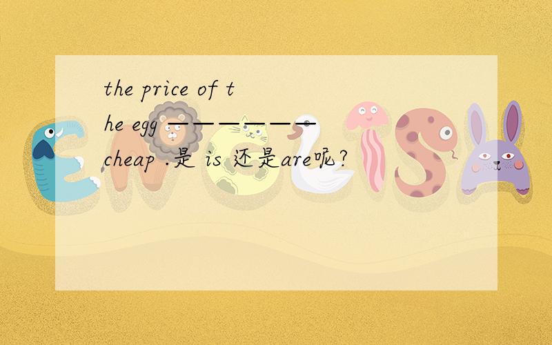 the price of the egg —————— cheap .是 is 还是are呢?