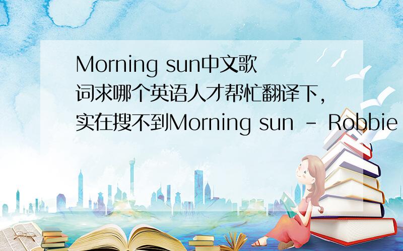 Morning sun中文歌词求哪个英语人才帮忙翻译下,实在搜不到Morning sun - Robbie williamaHow do you rate the morning sunAfter a long and sleepless nightHow many stars would you give to the moon?Can you see those stars from where you ar