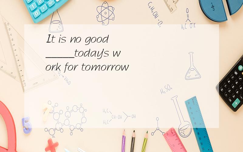 It is no good _____today's work for tomorrow