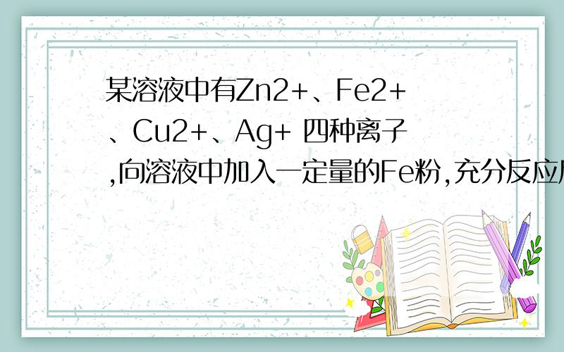 某溶液中有Zn2+、Fe2+、Cu2+、Ag+ 四种离子,向溶液中加入一定量的Fe粉,充分反应后,溶液中一定存在的是（ ）A.Zn2+、Fe2+ 、Cu2+ B.Fe2+、Cu2+ 、Ag+C.Zn2+ Fe2+ 、Ag+ D.Zn2+、Fe2+