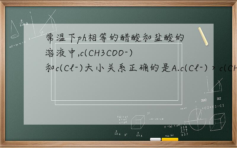 常温下ph相等的醋酸和盐酸的溶液中,c(CH3COO-)和c(Cl-)大小关系正确的是A.c(Cl-)＞c(CH3COO-)B.c(Cl-)=c(CH3COO-)C.c(Cl-)＜c(CH3COO-)D.不能确定