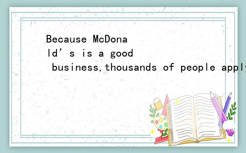 Because McDonald’s is a good business,thousands of people apply for restaurant ownership each year.McDonald’s,however,chooses only 10 percent of the applicants.Every year,many business people,doctors,or lawyers leave their jobs to become owners.G