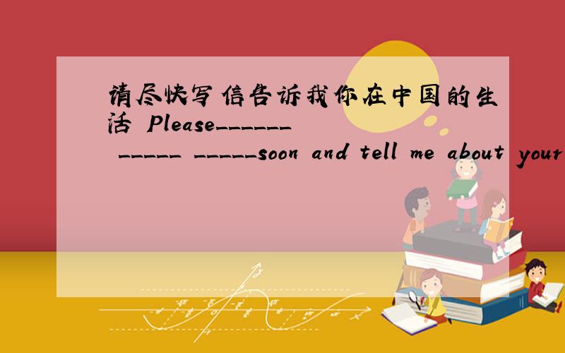 请尽快写信告诉我你在中国的生活 Please______ _____ _____soon and tell me about your life in China