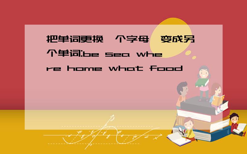 把单词更换一个字母,变成另一个单词:be sea where home what food