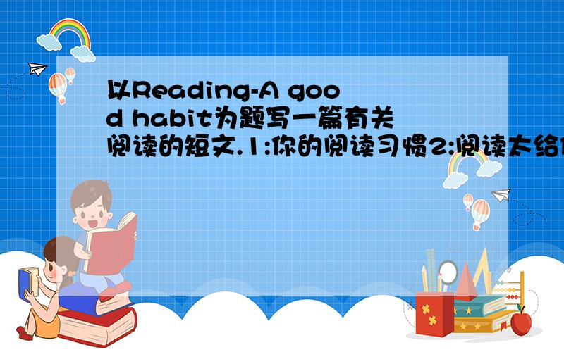 以Reading-A good habit为题写一篇有关阅读的短文.1:你的阅读习惯2:阅读太给你什么益处（两点）3:号召大家都读书                               Ps:最好带译文.只要写出来立马采纳.好人一生平安.明天考