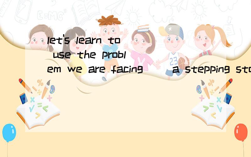 let's learn to use the problem we are facing __a stepping stone to future success.to for as by 选哪个?