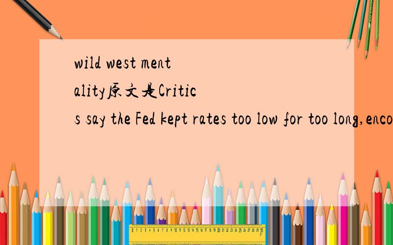 wild west mentality原文是Critics say the Fed kept rates too low for too long,encouraging a Wild West mentality in housing.主要是不理解Wild West mentality 这句的意思．有朋友能帮个忙翻译一下吗？