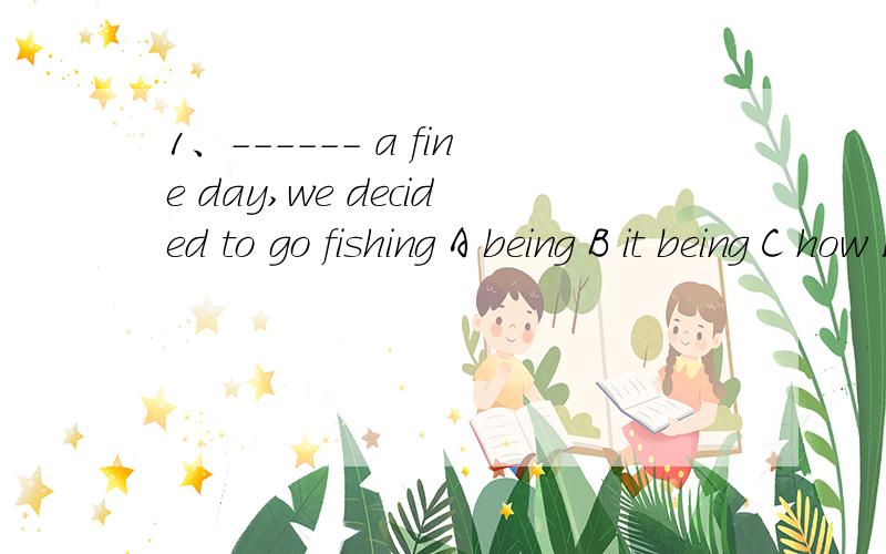 1、------ a fine day,we decided to go fishing A being B it being C how D for 选B 为什么呢独立主格的话 为什么不选A 我又觉得该选C 2、the chief foods eaten in any country depend largely on ---- best in its climate and soil A it g
