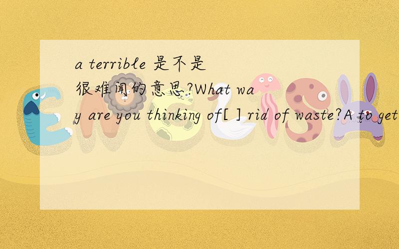 a terrible 是不是很难闻的意思?What way are you thinking of[ ] rid of waste?A to get B geting C being got D having got 由于基础不太好 麻烦具体的
