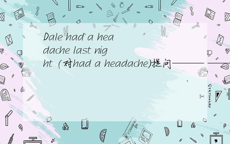 Dale had a headache last night (对had a headache)提问——— ——— ———— ———— ————Dale last night?