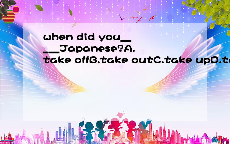 when did you_____Japanese?A.take offB.take outC.take upD.take away要有理由~