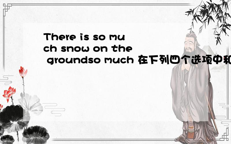 There is so much snow on the groundso much 在下列四个选项中和哪个意思相似?A：quite a lot of B:not muchC:too many D:such a我觉得是D选项,但是不敢确定.再解释一下为什么要选择那个答案.谢了!~~