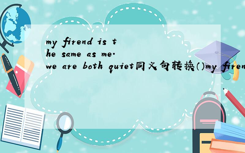 my firend is the same as me.we are both quiet同义句转换（）my firend （）i are quieti'd like to meet my teacher 对to meet my teacher 提问（）would you like ()()?