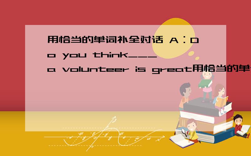 用恰当的单词补全对话 A：Do you think___a volunteer is great用恰当的单词补全对话A：Do you think___a volunteer is great?B：Yes,it's very helpful.I feel good about___other people.A：I'd like___ ___the school volunteer project,but