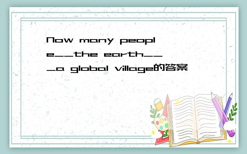 Now many people__the earth___a global village的答案