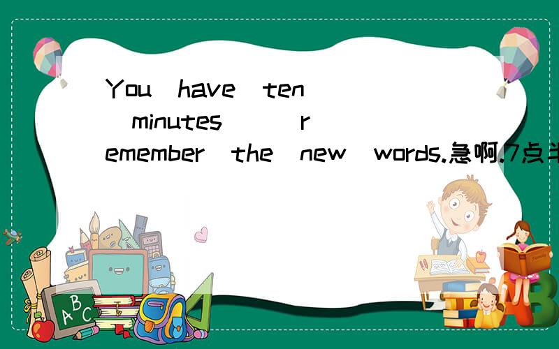 You  have  ten  minutes  ()remember  the  new  words.急啊.7点半之前解决.