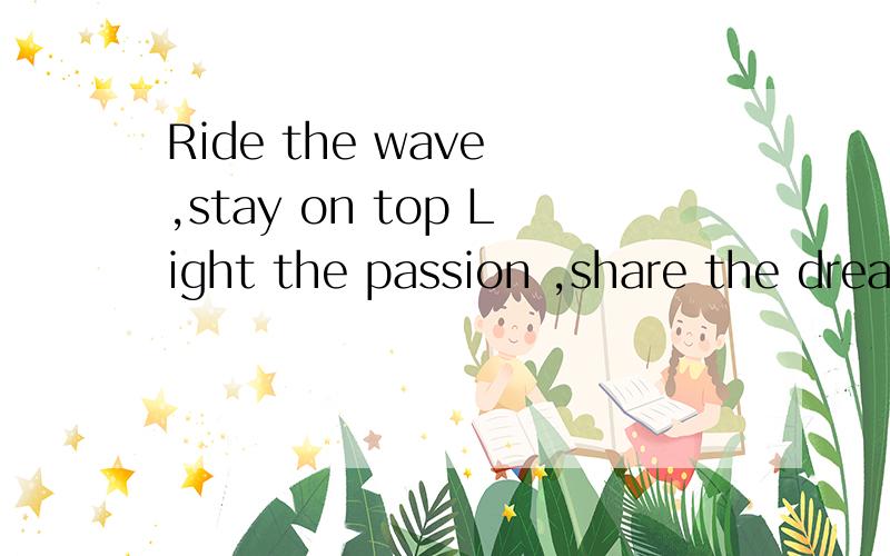 Ride the wave ,stay on top Light the passion ,share the dream!Tomorrow begins taday!请把上面的句子翻译出来,要尽量好点的!