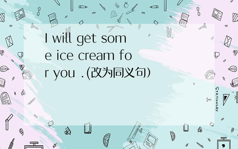 I will get some ice cream for you .(改为同义句）